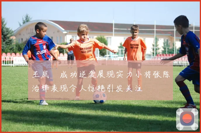 王岚嵚成功逆袭展现实力小将张陈治锋表现令人惊艳引发关注