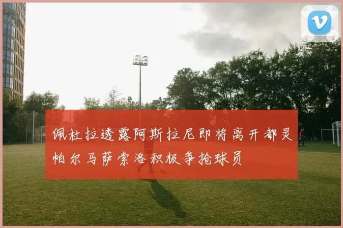 佩杜拉透露阿斯拉尼即将离开都灵帕尔马萨索洛积极争抢球员