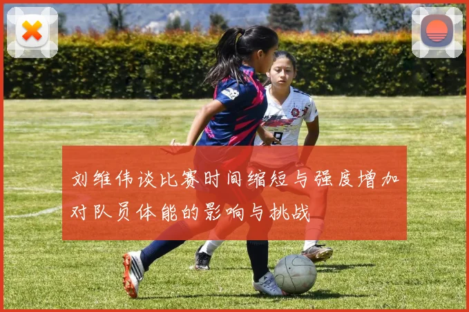 刘维伟谈比赛时间缩短与强度增加对队员体能的影响与挑战