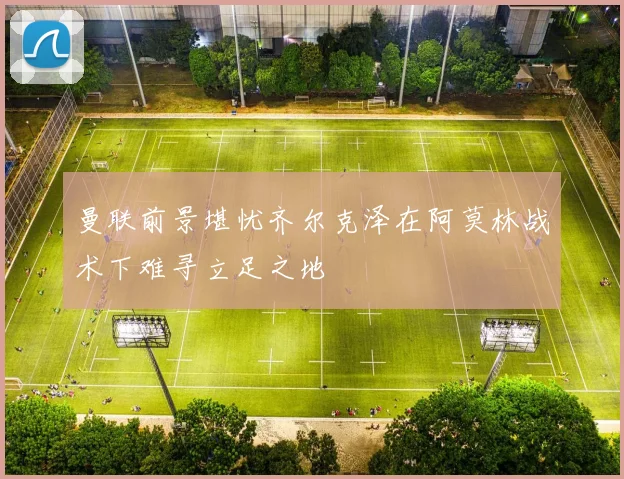 曼联前景堪忧齐尔克泽在阿莫林战术下难寻立足之地