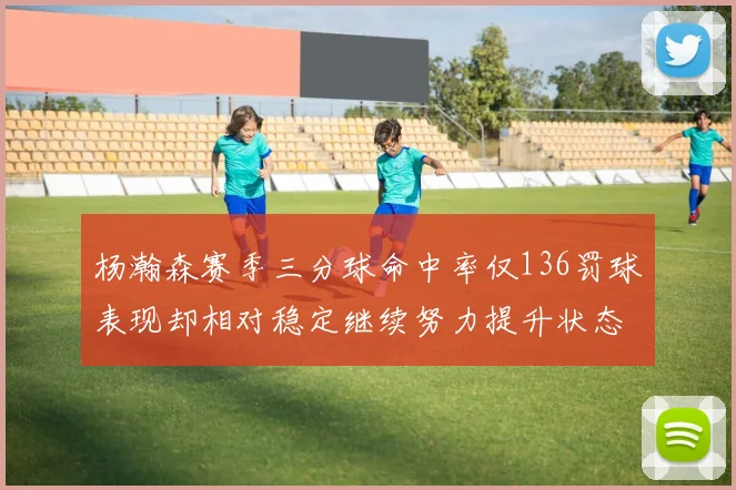 杨瀚森赛季三分球命中率仅136罚球表现却相对稳定继续努力提升状态