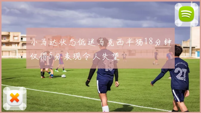 小马达状态低迷马克西半场18分钟仅得5分表现令人失望