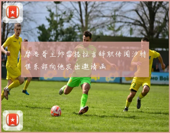 摩洛哥主帅雷格拉吉辞职传闻沙特俱乐部向他发出邀请函