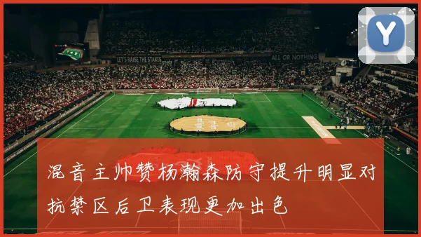 混音主帅赞杨瀚森防守提升明显对抗禁区后卫表现更加出色