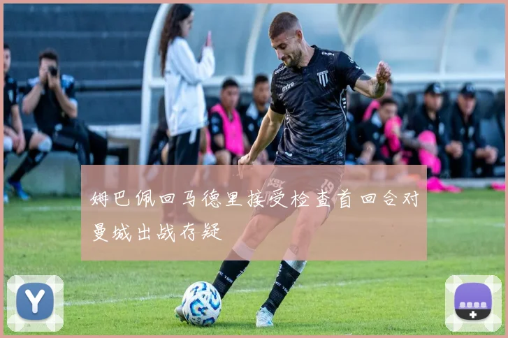 姆巴佩回马德里接受检查首回合对曼城出战存疑