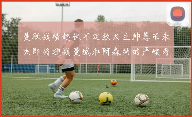 曼联战绩起伏不定救火主帅悬而未决即将迎战曼城和阿森纳的严峻考验