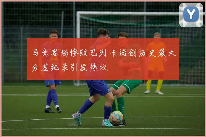 马竞客场惨败巴列卡诺创历史最大分差纪录引发热议