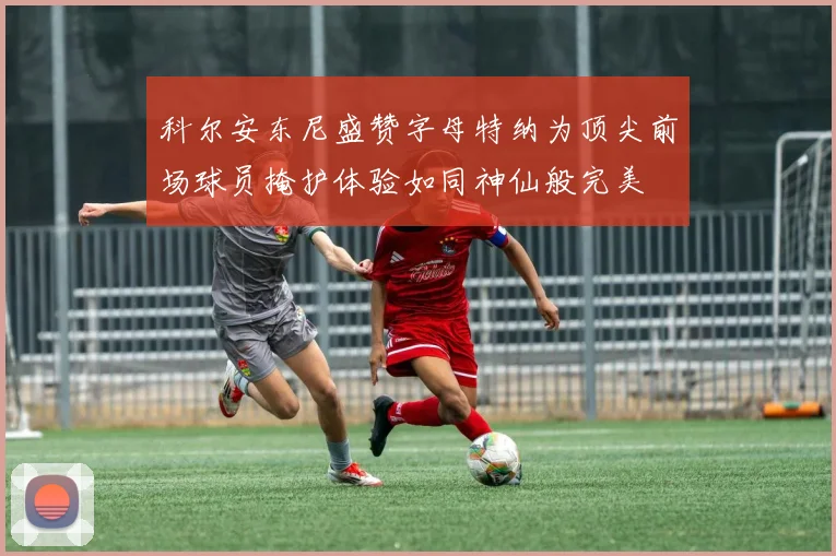 科尔安东尼盛赞字母特纳为顶尖前场球员掩护体验如同神仙般完美