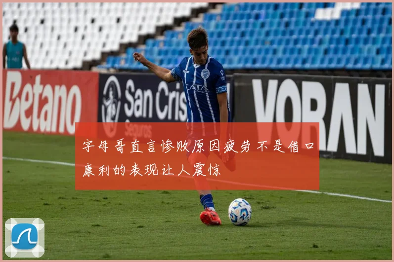 字母哥直言惨败原因疲劳不是借口康利的表现让人震惊