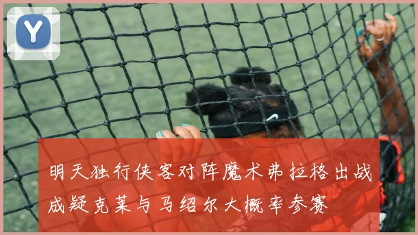 明天独行侠客对阵魔术弗拉格出战成疑克莱与马绍尔大概率参赛