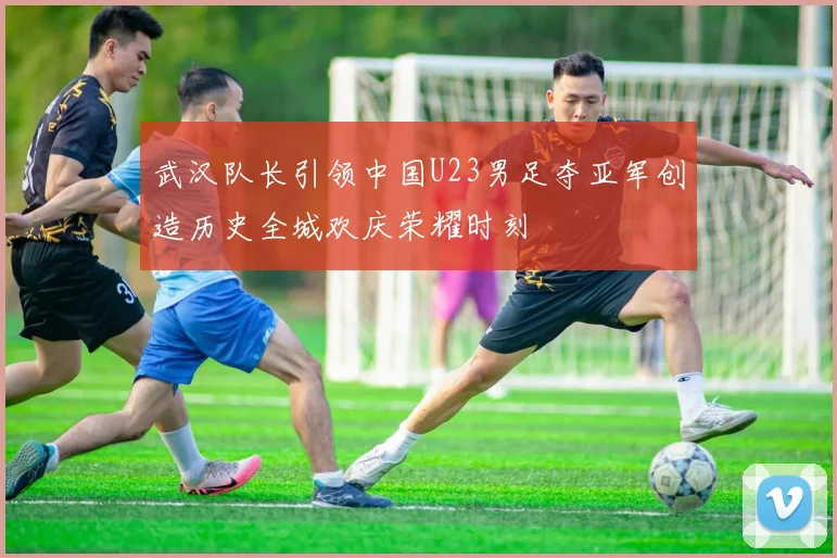 武汉队长引领中国U23男足夺亚军创造历史全城欢庆荣耀时刻