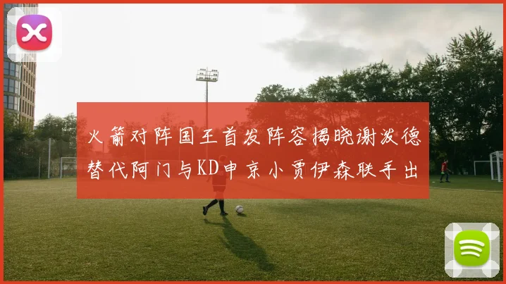 火箭对阵国王首发阵容揭晓谢泼德替代阿门与KD申京小贾伊森联手出战