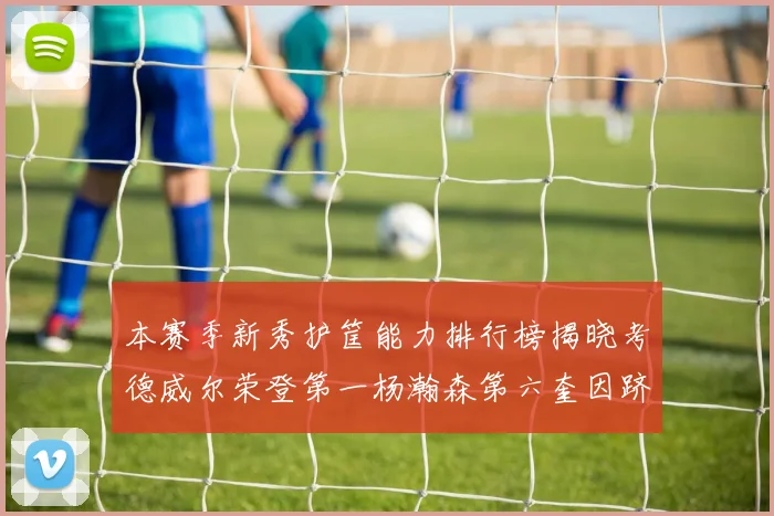 本赛季新秀护筐能力排行榜揭晓考德威尔荣登第一杨瀚森第六奎因跻身前十