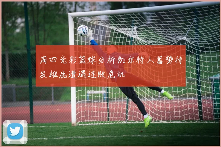 周四竞彩篮球分析凯尔特人蓄势待发雄鹿遭遇连败危机