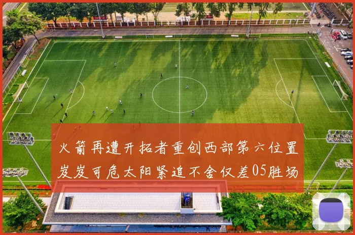 火箭再遭开拓者重创西部第六位置岌岌可危太阳紧追不舍仅差05胜场