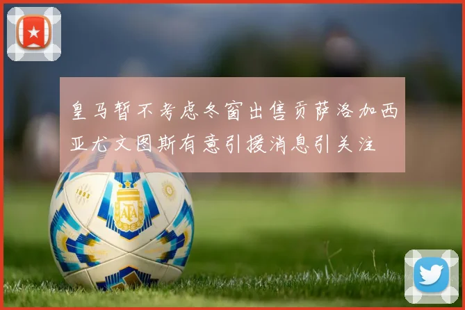 皇马暂不考虑冬窗出售贡萨洛加西亚尤文图斯有意引援消息引关注