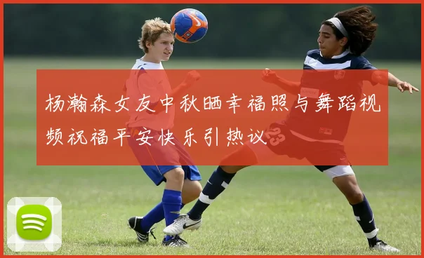 杨瀚森女友中秋晒幸福照与舞蹈视频祝福平安快乐引热议
