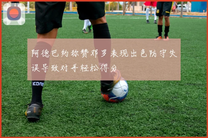 阿德巴约称赞邓罗表现出色防守失误导致对手轻松得分