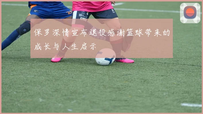 保罗深情宣布退役感谢篮球带来的成长与人生启示