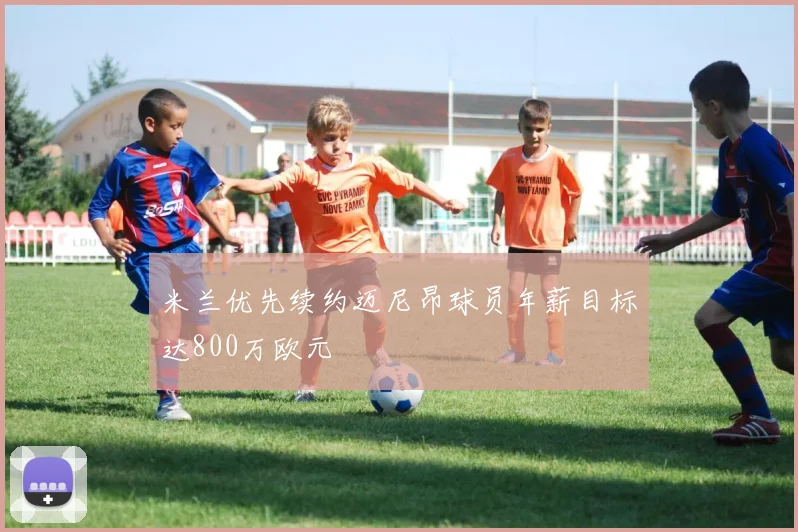米兰优先续约迈尼昂球员年薪目标达800万欧元