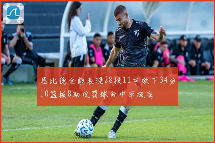 恩比德全能表现28投11中砍下34分10篮板8助攻罚球命中率极高