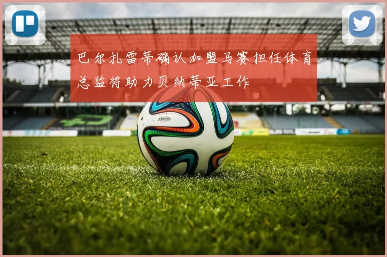 巴尔扎雷蒂确认加盟马赛担任体育总监将助力贝纳蒂亚工作
