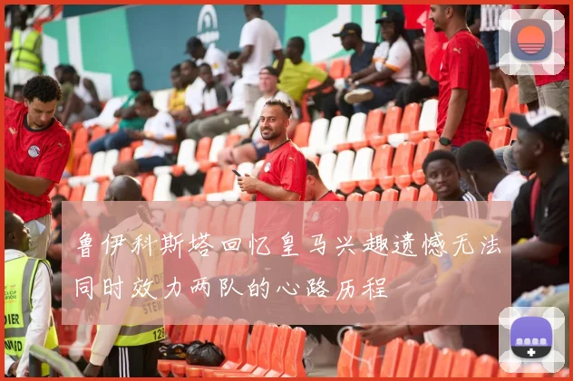 鲁伊科斯塔回忆皇马兴趣遗憾无法同时效力两队的心路历程