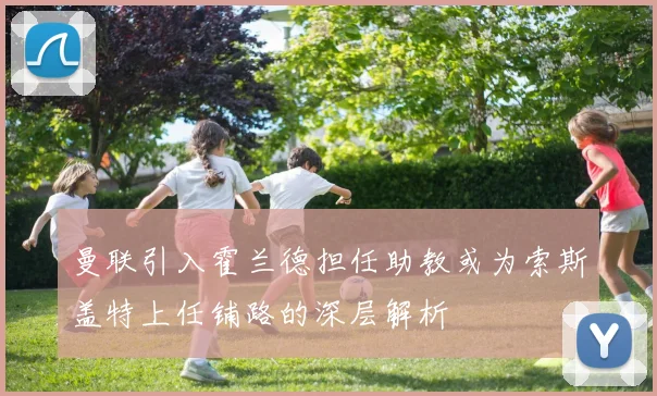 曼联引入霍兰德担任助教或为索斯盖特上任铺路的深层解析
