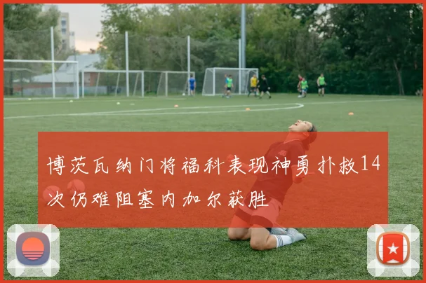 博茨瓦纳门将福科表现神勇扑救14次仍难阻塞内加尔获胜