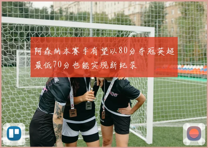 阿森纳本赛季有望以80分夺冠英超最低70分也能实现新纪录