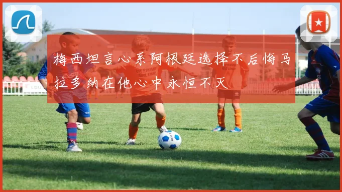 梅西坦言心系阿根廷选择不后悔马拉多纳在他心中永恒不灭