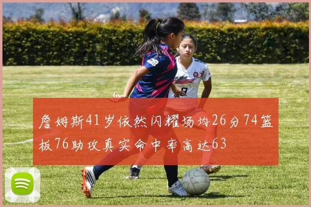 詹姆斯41岁依然闪耀场均26分74篮板76助攻真实命中率高达63