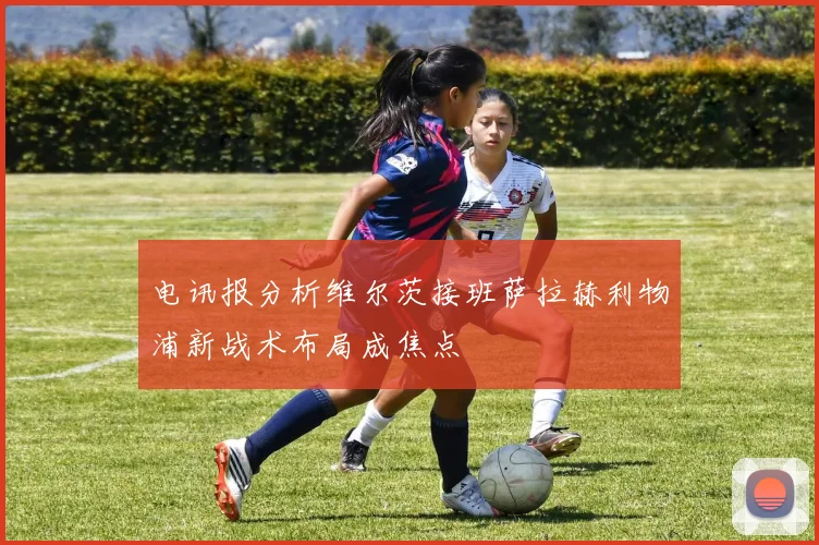 电讯报分析维尔茨接班萨拉赫利物浦新战术布局成焦点